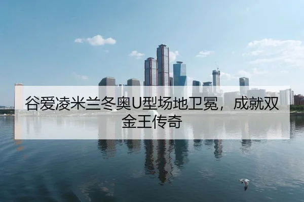 谷爱凌米兰冬奥U型场地卫冕，成就双金王传奇